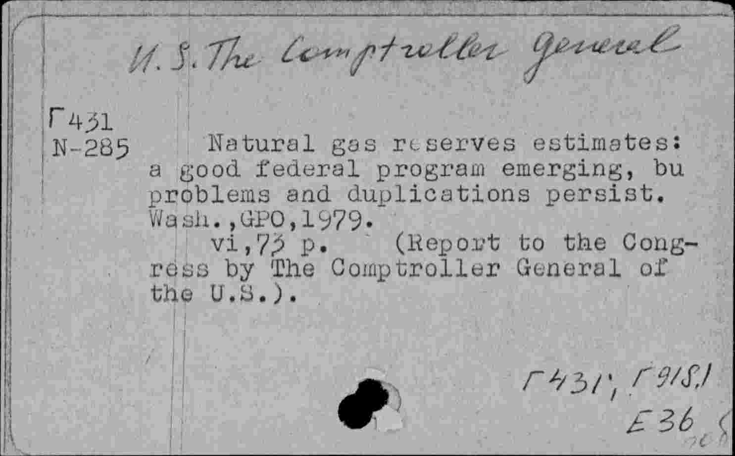 ﻿N-285
Natural gas reserves estimates: a good federal program emerging, bu problems and duplications persist. Wash.,GPO,1979-
vi,7^ p. (Report to the Congress by The Comptroller General of the U.G.).
